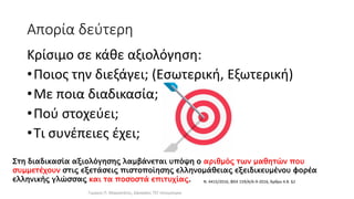 Απορία δεύτερη
Κρίσιμο σε κάθε αξιολόγηση:
•Ποιος την διεξάγει; (Εσωτερική, Εξωτερική)
•Με ποια διαδικασία;
•Πού στοχεύει;
•Τι συνέπειες έχει;
Στη διαδικασία αξιολόγησης λαμβάνεται υπόψη ο αριθμός των μαθητών που
συμμετέχουν στις εξετάσεις πιστοποίησης ελληνομάθειας εξειδικευμένου φορέα
ελληνικής γλώσσας και τα ποσοστά επιτυχίας.
Γιώργος Π. Μαρκατάτος, Δάσκαλος ΤΕΓ Λέονμπεργκ
Ν. 4415/2016, ΦΕΚ 159/Α/6-9-2016, Άρθρο 4.Β. §2
 