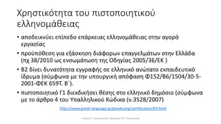Χρηστικότητα του πιστοποιητικού
ελληνομάθειας
• αποδεικνύει επίπεδο επάρκειας ελληνομάθειας στην αγορά
εργασίας
• προϋπόθεση για εξάσκηση διάφορων επαγγελμάτων στην Ελλάδα
(πχ 38/2010 ως ενσωμάτωση της Οδηγίας 2005/36/ΕΚ )
• Β2 δίνει δυνατότητα εγγραφής σε ελληνικό ανώτατο εκπαιδευτικό
ίδρυμα (σύμφωνα με την υπουργική απόφαση Φ152/Β6/1504/30-5-
2001-ΦΕΚ 659Τ. Β΄).
• πιστοποιητικό Γ1 διεκδικήσει θέσης στο ελληνικό δημόσιο (σύμφωνα
με το άρθρο 4 του Υπαλληλικού Κώδικα (ν.3528/2007)
Γιώργος Π. Μαρκατάτος, Δάσκαλος ΤΕΓ Λέονμπεργκ
http://www.greek-language.gr/greekLang/certification/03.html
 