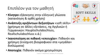 Επιπλέον για τον μαθητή
• Κίνητρο εξάσκησης στην ελληνική γλώσσα
(κατανόηση & ορθή χρήση)
• Ανάπτυξη οριζόντιων δεξιοτήτων «soft skills»
(χρήσιμη σε άλλες εξετάσεις, πχ Αγγλικών ή
Γερμανικών: Hauptschulabschluss,
Reallschulabschluss κ.ά.)
• Ικανοποίηση σε πιθανή «επιτυχία»: Πιθανόν και
χρήσιμη (ενίσχυση βιογραφικού στα «μεγάλα»
διπλώματα)
• Αποτυχία: Πιθανόν ακόμα χρησιμότερη
Γιώργος Π. Μαρκατάτος, Δάσκαλος ΤΕΓ Λέονμπεργκ
 
