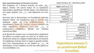 Έχετε περισσότερο άγχος στη δουλειά ή στο σπίτι;
Όλοι θεωρούμε ότι η δουλειά αποτελεί την κύρια __0__
άγχους. Ωστόσο, νέα έρευνα δείχνει ότι οι εργαζόμενοι
παρουσιάζουν χαμηλότερα επίπεδα άγχους, όταν βρίσκονται
στον χώρο εργασίας τους __1__ όταν βρίσκονται στο σπίτι
τους.
Ερευνητές από το Πανεπιστήμιο της Πενσιλβανίας ανέλυσαν
δείγματα σάλιου 122 εργαζομένων κατά τη διάρκεια μιας
εργάσιμης μέρας και ενός Σαββατοκύριακου. Τα
αποτελέσματα έδειξαν ότι ο χώρος εργασίας αποτελεί ένα
είδος παράδεισου. Αντιθέτως, στο σπίτι __2__ οι
οικογενειακές υποχρεώσεις, γεγονός που προκαλεί
περισσότερο άγχος.
Αυτό φυσικά δεν σημαίνει πως οι συγκεκριμένοι εργαζόμενοι
δεν θέλουν να περνάνε χρόνο στο σπίτι με τα παιδιά τους.
Αποδεικνύει απλώς ότι υπάρχουν πολλά καλά και στη δουλειά.
Για παράδειγμα, διατηρεί κανείς το άγχος σε χαμηλά επίπεδα,
όταν είναι συγκεντρωμένος σε μια εργασία με __3__ την
ολοκληρώσει. Το ίδιο συμβαίνει και όταν έχει καλές σχέσεις με
τους συναδέλφους του.
Χρήση Γλώσσας Β2 – Απαντήσεις 2018
Γιώργος Π. Μαρκατάτος, Δάσκαλος ΤΕΓ Λέονμπεργκ
 