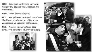 ΧΙΟΣ Καλέ σεις, μάθετεν τα μαντάτα;
ήκαψαν την αρμάδα του Μπραήμη στο
Νιόκαστρο...
ΑΝΑΤ. Ποιος έκαψε; αλήτεια;
ΧΙΟΣ Κι ε γλέπετεν τα τζαγκιά μου π' ουν
όλο λάσπες π' ούτρεχα να μάθω; ε σας
χωρατεύγω, να χαρώ την τσάτσα μου.
ΠΕΛ. Ναίσκε, τα σωστά λέγει· έτσι
είναι...· να, το γράφει και στην Εφημερίς
 