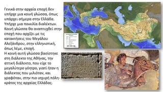 Γενικά στην αρχαία εποχή δεν
υπήρχε μια κοινή γλώσσα, όπως
υπάρχει σήμερα στην Ελλάδα.
Υπήρχε μια ποικιλία διαλέκτων.
Κοινή γλώσσα θα αναπτυχθεί στην
εποχή που αρχίζει με τις
κατακτήσεις του Μεγάλου
Αλεξάνδρου, στην ελληνιστική,
όπως λέμε, εποχή.
Η κοινή αυτή γλώσσα βασίστηκε
στη διάλεκτο της Αθήνας, την
αττική διάλεκτο, που είχε το
μεγαλύτερο γόητρο, γιατί ήταν η
διάλεκτος που μιλιόταν, και
γραφόταν, στην πιο ισχυρή πόλη-
κράτος της αρχαίας Ελλάδας.
 