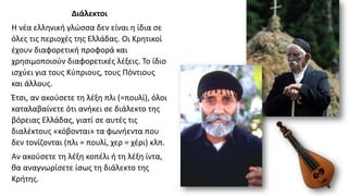 Διάλεκτοι
Η νέα ελληνική γλώσσα δεν είναι η ίδια σε
όλες τις περιοχές της Ελλάδας. Οι Κρητικοί
έχουν διαφορετική προφορά και
χρησιμοποιούν διαφορετικές λέξεις. Το ίδιο
ισχύει για τους Κύπριους, τους Πόντιους
και άλλους.
Έτσι, αν ακούσετε τη λέξη πλι (=πουλί), όλοι
καταλαβαίνετε ότι ανήκει σε διάλεκτο της
βόρειας Ελλάδας, γιατί σε αυτές τις
διαλέκτους «κόβονται» τα φωνήεντα που
δεν τονίζονται (πλι = πουλί, χερ = χέρι) κλπ.
Αν ακούσετε τη λέξη κοπέλι ή τη λέξη ίντα,
θα αναγνωρίσετε ίσως τη διάλεκτο της
Κρήτης.
 