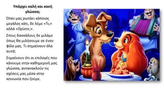 Υπάρχει καλή και κακή
γλώσσα;
Όταν μας ρωτάει κάποιος
μεγάλος κάτι, δε λέμε «Τι;»
αλλά «Ορίστε;».
Στους δασκάλους δε μιλάμε
όπως θα μιλήσουμε σε έναν
φίλο μας. Τι σημαίνουν όλα
αυτά;
Σημαίνουν ότι οι επιλογές που
κάνουμε στην καθημερινή μας
γλώσσα, αντανακλούν τις
σχέσεις μας μέσα στην
κοινωνία που ζούμε.
 