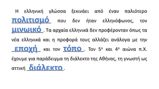 Η ελληνική γλώσσα ξεκινάει από έναν παλιότερο
_______________ που δεν ήταν ελληνόφωνος, τον
____________. Τα αρχαία ελληνικά δεν προφέρονταν όπως τα
νέα ελληνικά και η προφορά τους αλλάζει ανάλογα με την
___________ και τον ________. Τον 5ο και 4ο αιώνα π.Χ.
έχουμε για παράδειγμα τη διάλεκτο της Αθήνας, τη γνωστή ως
αττική ______________.
 