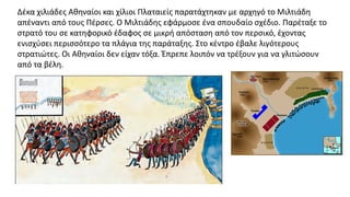 Δέκα χιλιάδες Αθηναίοι και χίλιοι Πλαταιείς παρατάχτηκαν με αρχηγό το Μιλτιάδη
απέναντι από τους Πέρσες. O Μιλτιάδης εφάρμοσε ένα σπουδαίο σχέδιο. Παρέταξε το
στρατό του σε κατηφορικό έδαφος σε μικρή απόσταση από τον περσικό, έχοντας
ενισχύσει περισσότερο τα πλάγια της παράταξης. Στο κέντρο έβαλε λιγότερους
στρατιώτες. Oι Αθηναίοι δεν είχαν τόξα. Έπρεπε λοιπόν να τρέξουν για να γλιτώσουν
από τα βέλη.
 