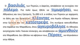 O ________________ των Περσών, ο Δαρείος, αποφάσισε να συνεχίσει τον
_____________. Πιο πολύ όμως ήθελε να __________________ τους
Αθηναίους και τους Ερετριείς. Το 490 π.Χ. ο στόλος των Περσών με αρχηγούς
το Δάτη και τον Αρταφέρνη ________________ στο Αιγαίο πέλαγος έφτασε
στην Ερέτρια και την ____________________. Στη συνέχεια κατευθύνθηκε
στα παράλια του Μαραθώνα, όπου ________________________. Οι Αθηναίοι
ανησύχησαν πολύ. Έκαναν σύσκεψη, και αποφάσισαν να _________________
στο Μαραθώνα. Δεν ήθελαν να αφήσουν τους _____________ να πλησιάσουν
στην Αθήνα.
 