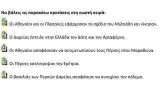 Να βάλεις τις παρακάτω προτάσεις στη σωστή σειρά:
 Οι Αθηναίοι και οι Πλαταιείς εφάρμοσαν το σχέδιο του Μιλτιάδη και νίκησαν.
 Ο Δαρείος έστειλε στην Ελλάδα τον Δάτη και τον Αρταφέρνη.
 Οι Αθηναίοι αποφάσισαν να αντιμετωπίσουν τους Πέρσες στον Μαραθώνα.
 Οι Πέρσες κατέστρεψαν την Ερέτρια.
 Ο βασιλιάς των Περσών Δαρείος αποφάσισε να συνεχίσει τον πόλεμο.
 