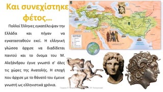Πολλοί Έλληνες εγκατέλειψαν την
Ελλάδα και πήγαν να
εγκατασταθούν εκεί. Η ελληνική
γλώσσα άρχισε να διαδίδεται
παντού και το όνομα του Μ.
Αλεξάνδρου έγινε γνωστό σ' όλες
τις χώρες της Ανατολής. Η εποχή
που άρχισε με το θάνατό του έμεινε
γνωστή ως ελληνιστικά χρόνια.
Γιώργος Π. Μαρκατάτος, Δάσκαλος ΤΕΓ Λέονμπεργκ
 