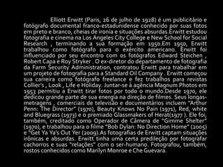 Elliott Erwitt (Paris, 26 de julho de 1928) é um publicitário e 
fotógrafo documental franco-estadunidense conhecido por suas fotos 
em preto e branco, cheias de ironia e situações absurdas.Erwitt estudou 
fotografia e cinema na Los Angeles City College e New School for Social 
Research , terminando a sua formação em 1950.Em 1950, Erwitt 
trabalhou como fotógrafo para o exército americano. Erwitt foi 
influenciado por seu encontro com os fotógrafos Edward Steichen , 
Robert Capa e Roy Stryker . O ex-diretor do departamento de fotografia 
da Farm Security Administration, contratou Erwitt para trabalhar em 
um projeto de fotografia para a Standard Oil Company . Erwitt começou 
sua carreira como fotógrafo freelance e fez trabalhos para revistas 
Collier’s , Look , Life e Holiday. Juntar-se à agência Magnum Photos em 
1953 permitiu a Erwitt tirar fotos por todo o mundo.Desde 1970, ele 
dedicou grande parte de sua energia na direção de filmes. Seus longas-metragens 
, comerciais de televisão e documentários incluem “Arthur 
Penn: The Director” (1970), Beauty Knows No Pain (1971), Red, white 
and Bluegrass (1973) e o premiado Glassmakers of Herat(1977 ). Ele foi, 
também, creditado como Operador de Câmera de “Gimme Shelter” 
(1970), e trabalhou para o filme “Bob Dylan: No Direction Home” (2005) 
e “Get Ya Ya’s Out Yer (2009).As fotografias de Erwitt captam situações 
irônicas e absurdas. Erwitt tinha uma certa predileção por fotografar 
cachorros e suas “relações” com o ser-humano. Fotografou, também, 
rostos conhecidos como Marilyn Monroe e Che Guevara. 
 
