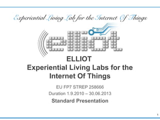 E x p e ri e n ti al L i vi n g L ab fo r th e I n te rn e t
                         O f Th in gs




                    ELLIOT
        Experiential Living Labs for the
              Internet Of Things
                    EU FP7 STREP 258666
                 Duration 1.9.2010 – 31.03.2013
                  Standard Presentation

                                                               1
 