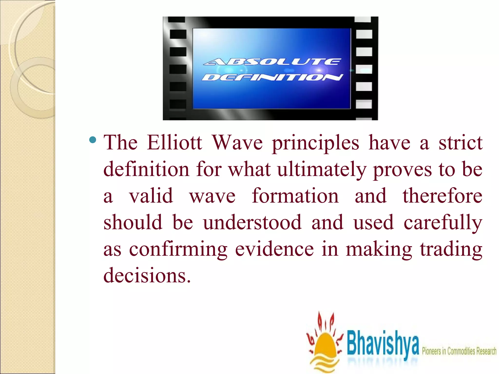 The Elliott Wave principles have a strict definition for what ultimately proves to be a valid wave formation and therefore should be understood and used carefully as confirming evidence in making trading decisions. 