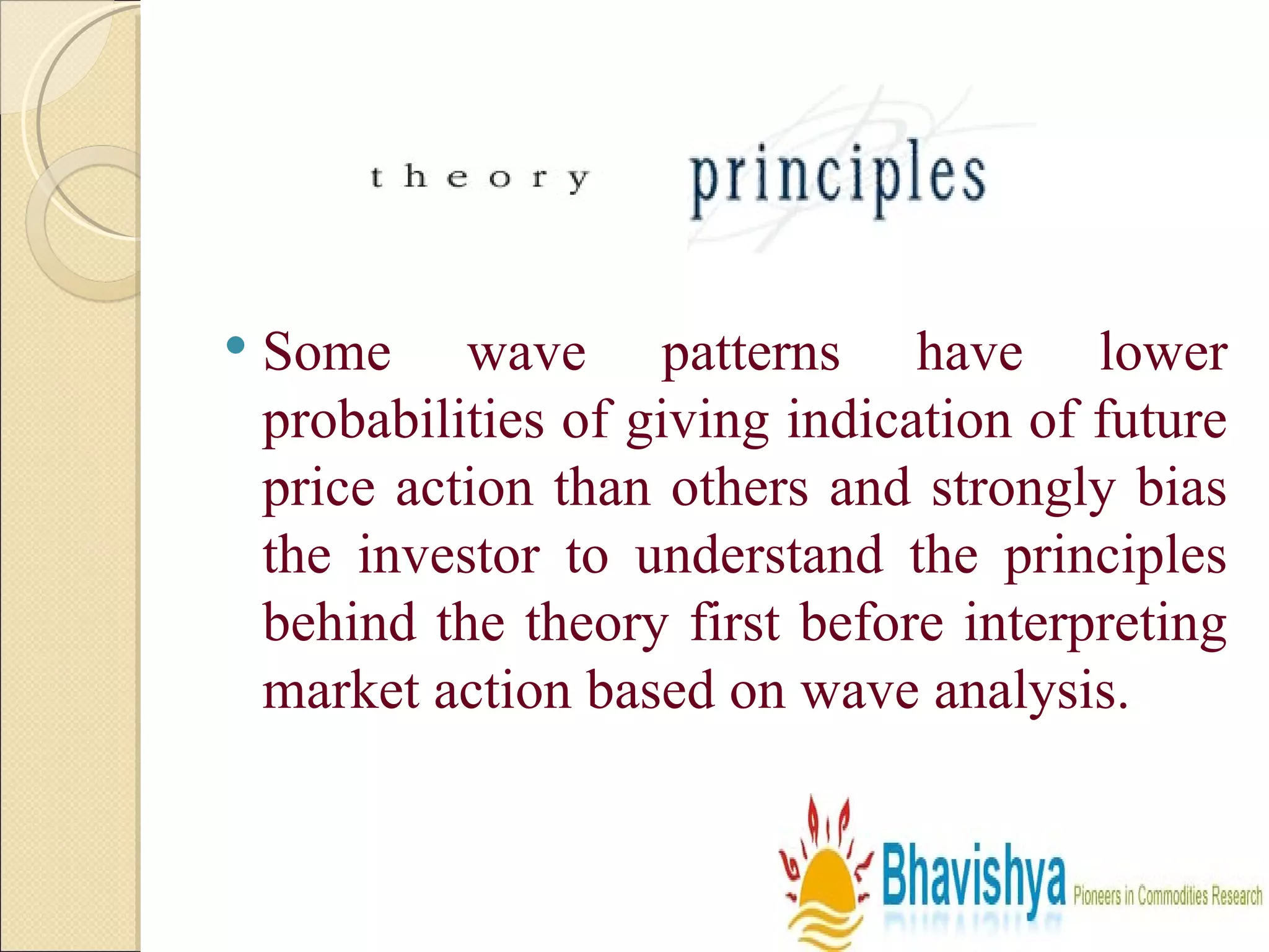 Some wave patterns have lower probabilities of giving indication of future price action than others and strongly bias the investor to understand the principles behind the theory first before interpreting market action based on wave analysis.  