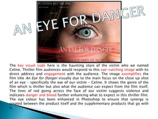 The key visual code here is the haunting stare of the victim who we named
Celine. Thriller film audiences would respond to this eye-catching image with its
direct address and engagement with the audience. The image exemplifies the
film title An Eye for Danger visually due to the main focus on the close up shot
of an eye – specifically the eye of our victim – Celine. It shows the genre of the
film which is thriller but also what the audience can expect from the film itself.
The lines of red going across the face of our victim suggests violence and
indicates danger and blood further enhancing what to expect in this thriller film.
The eye colour has been enhanced in Photoshop to ensure that synergy is
created between the product itself and the supplementary products that go with
it.
 