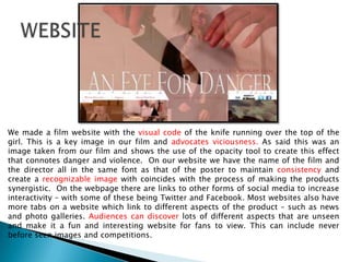 We made a film website with the visual code of the knife running over the top of the
girl. This is a key image in our film and advocates viciousness. As said this was an
image taken from our film and shows the use of the opacity tool to create this effect
that connotes danger and violence. On our website we have the name of the film and
the director all in the same font as that of the poster to maintain consistency and
create a recognizable image with coincides with the process of making the products
synergistic. On the webpage there are links to other forms of social media to increase
interactivity – with some of these being Twitter and Facebook. Most websites also have
more tabs on a website which link to different aspects of the product – such as news
and photo galleries. Audiences can discover lots of different aspects that are unseen
and make it a fun and interesting website for fans to view. This can include never
before seen images and competitions.
 