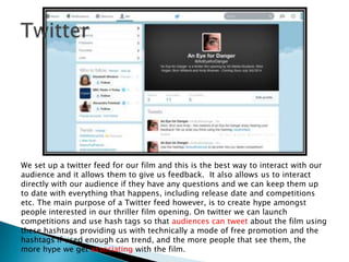 We set up a twitter feed for our film and this is the best way to interact with our
audience and it allows them to give us feedback. It also allows us to interact
directly with our audience if they have any questions and we can keep them up
to date with everything that happens, including release date and competitions
etc. The main purpose of a Twitter feed however, is to create hype amongst
people interested in our thriller film opening. On twitter we can launch
competitions and use hash tags so that audiences can tweet about the film using
these hashtags providing us with technically a mode of free promotion and the
hashtags if used enough can trend, and the more people that see them, the
more hype we get associating with the film.
 