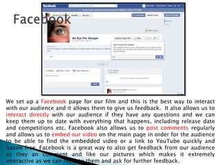 We set up a Facebook page for our film and this is the best way to interact
with our audience and it allows them to give us feedback. It also allows us to
interact directly with our audience if they have any questions and we can
keep them up to date with everything that happens, including release date
and competitions etc. Facebook also allows us to post comments regularly
and allows us to embed our video on the main page in order for the audience
to be able to find the embedded video or a link to YouTube quickly and
hassle free. Facebook is a great way to also get feedback from our audience
as they an comment and like our pictures which makes it extremely
interactive as we can reply to them and ask for further feedback.
 