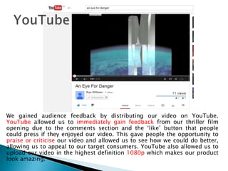 We gained audience feedback by distributing our video on YouTube.
YouTube allowed us to immediately gain feedback from our thriller film
opening due to the comments section and the ‘like’ button that people
could press if they enjoyed our video. This gave people the opportunity to
praise or criticise our video and allowed us to see how we could do better,
allowing us to appeal to our target consumers. YouTube also allowed us to
upload our video in the highest definition 1080p which makes our product
look amazing.
 