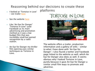  I looked at ‘Tortoise in Love’
– see trailer here
 See the website here
 Like ‘An Eye for Danger’
‘Tortoise in Love’ used
Facebook as its main
advertising and promotion
method as it was a low
budget film that was
incredibly small but gained
recognition by a radio
station.
 An Eye for Danger my thriller
film opening uses similar
techniques as Tortoise in
Love.
The website offers a trailer, production
information and a gallery of stills – similar
to what I have done with ‘An Eye for
Danger’. I also found a twitter and Facebook
page linked to the website as well, which An
Eye for Danger also does as well. It seems
obvious why I looked Tortoise in Love,
purely because it gave An Eye for Danger a
similar small film ways to promote and
advertise.
 