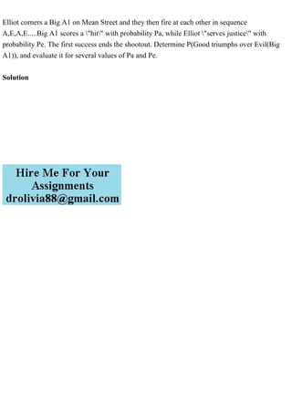 Elliot corners a Big A1 on Mean Street and they then fire at each other in sequence
A,E,A,E.....Big A1 scores a "hit" with probability Pa, while Elliot "serves justice" with
probability Pe. The first success ends the shootout. Determine P(Good triumphs over Evil(Big
A1)), and evaluate it for several values of Pa and Pe.
Solution
 