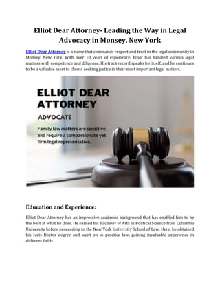 Elliot Dear Attorney- Leading the Way in Legal
Advocacy in Monsey, New York
Elliot Dear Attorney is a name that commands respect and trust in the legal community in
Monsey, New York. With over 10 years of experience, Elliot has handled various legal
matters with competence and diligence. His track record speaks for itself, and he continues
to be a valuable asset to clients seeking justice in their most important legal matters.
Education and Experience:
Elliot Dear Attorney has an impressive academic background that has enabled him to be
the best at what he does. He earned his Bachelor of Arts in Political Science from Columbia
University before proceeding to the New York University School of Law. Here, he obtained
his Juris Doctor degree and went on to practice law, gaining invaluable experience in
different fields.
 