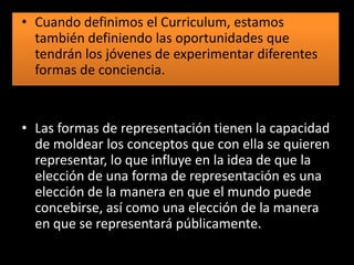 • Cuando definimos el Curriculum, estamos
también definiendo las oportunidades que
tendrán los jóvenes de experimentar diferentes
formas de conciencia.

• Las formas de representación tienen la capacidad
de moldear los conceptos que con ella se quieren
representar, lo que influye en la idea de que la
elección de una forma de representación es una
elección de la manera en que el mundo puede
concebirse, así como una elección de la manera
en que se representará públicamente.

 
