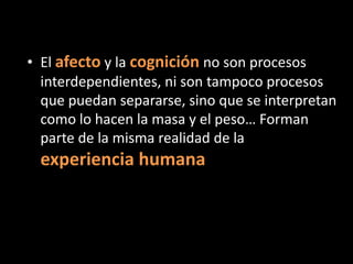 • El afecto y la cognición no son procesos
interdependientes, ni son tampoco procesos
que puedan separarse, sino que se interpretan
como lo hacen la masa y el peso… Forman
parte de la misma realidad de la

experiencia humana

 
