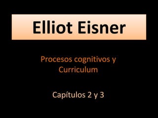 Elliot Eisner
Procesos cognitivos y
Curriculum
Capítulos 2 y 3

 