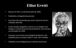 Elliot Erwitt
• Nasceu em Paris, no dia 26 de julho de 1928.
• Publicitário e fotógrafo documental.
• Suas fotos são conhecidas por serem cheias de ironia e
situações absurdas.
• Erwitt estudou fotografia e cinema na Los Angeles City
College e na New School for Social Research, terminando a
sua formação em 1950.
• Começou sua carreira como fotógrafo freelancer e fez
trabalhos para as revistas Collier’s, Look, Life e Holiday.
• Trabalhou como fotógrafo para o exército americano.
 