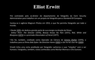 Elliot Erwitt
•Foi contratado pelo ex-diretor do departamento de fotografia da Farm Security
Administration para trabalhar em um projeto de fotografia para a Standard Oil Company.
•Juntou-se à agência Magnum Photos em 1953, o que lhe permitiu fotografar por todo o
mundo.
• Desde 1970, ele dedicou grande parte de sua energia na direção de filmes:
Arthur Penn: The Director (1970), Beauty Knows No Pain (1971), Red, White and
Bluegrass (1973) e o premiado Glassmakers of Herat (1977).
• Ele foi, também, creditado como Operador de Câmera de Gimme Shelter (1970), e
trabalhou para os filmes Bob Dylan: No Direction Home (2005) e Get Ya Ya’s Out Yer (2009).
•Erwitt tinha uma certa predileção por fotografar cachorros e suas “relações” com o ser
humano. Fotografou, também, rostos conhecidos como Marilyn Monroe e Che Guevara.
 