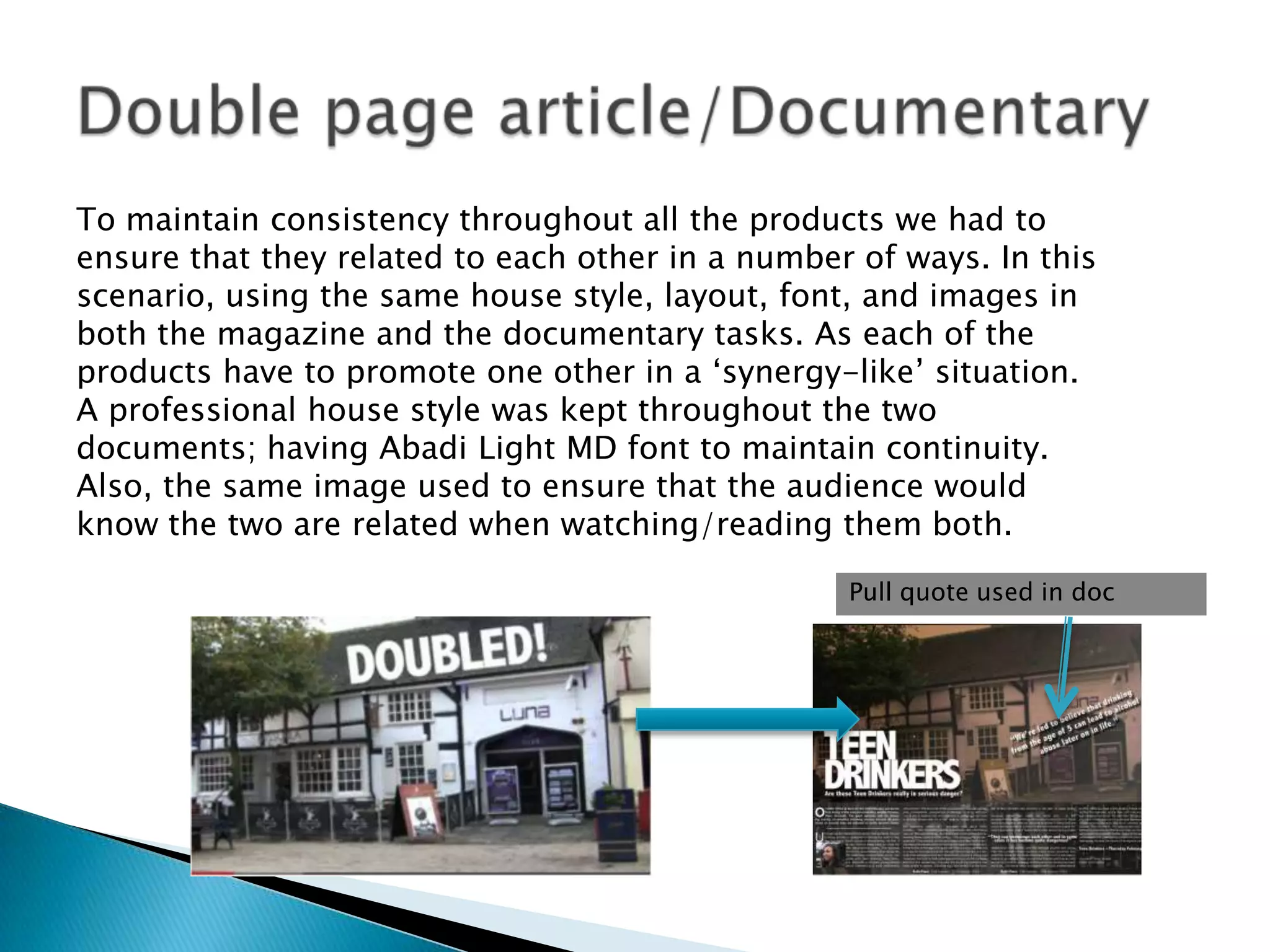 To maintain consistency throughout all the products we had to
ensure that they related to each other in a number of ways. In this
scenario, using the same house style, layout, font, and images in
both the magazine and the documentary tasks. As each of the
products have to promote one other in a „synergy-like‟ situation.
A professional house style was kept throughout the two
documents; having Abadi Light MD font to maintain continuity.
Also, the same image used to ensure that the audience would
know the two are related when watching/reading them both.
Pull quote used in doc

 