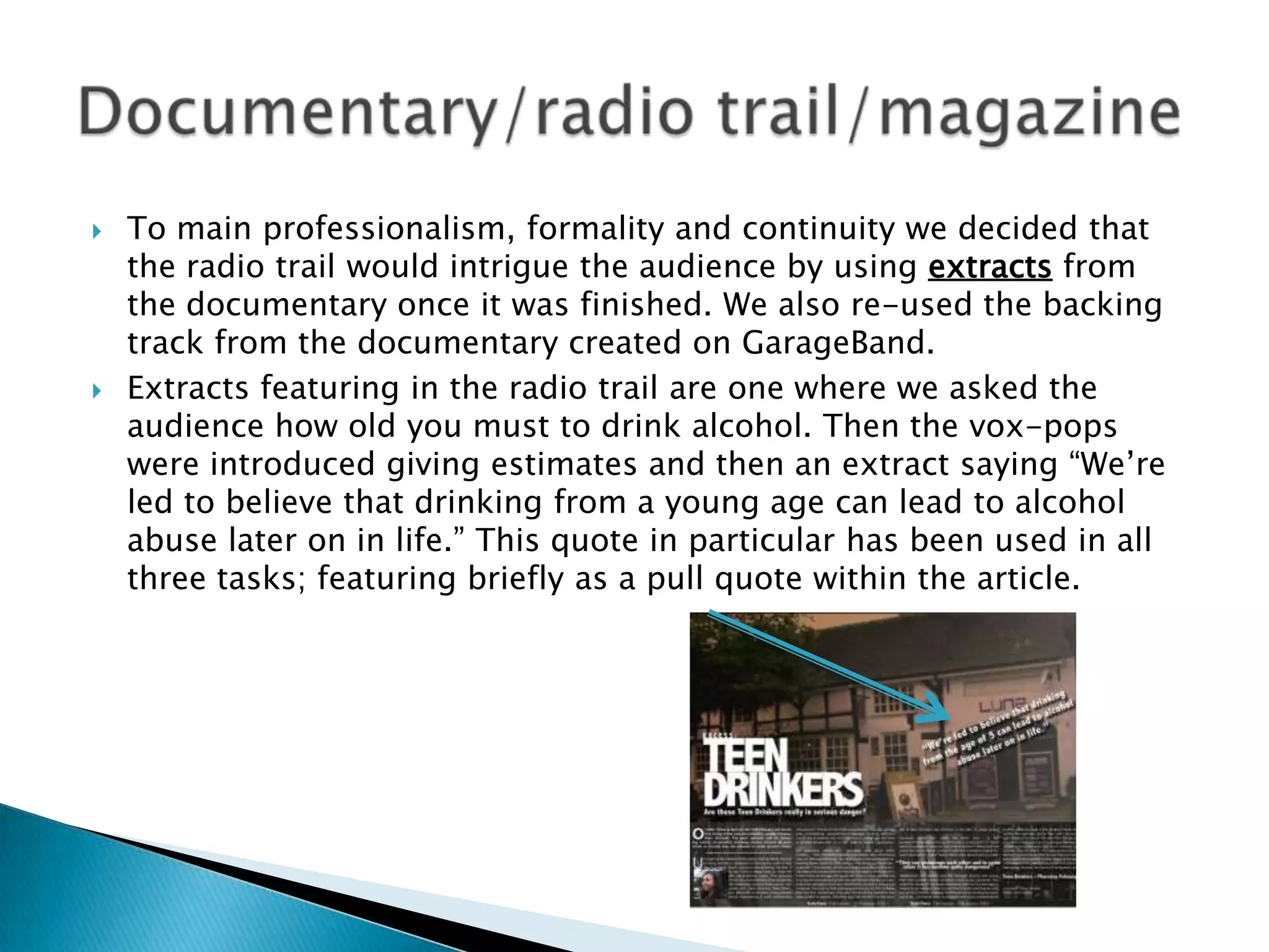 



To main professionalism, formality and continuity we decided that
the radio trail would intrigue the audience by using extracts from
the documentary once it was finished. We also re-used the backing
track from the documentary created on GarageBand.
Extracts featuring in the radio trail are one where we asked the
audience how old you must to drink alcohol. Then the vox-pops
were introduced giving estimates and then an extract saying “We‟re
led to believe that drinking from a young age can lead to alcohol
abuse later on in life.” This quote in particular has been used in all
three tasks; featuring briefly as a pull quote within the article.

 
