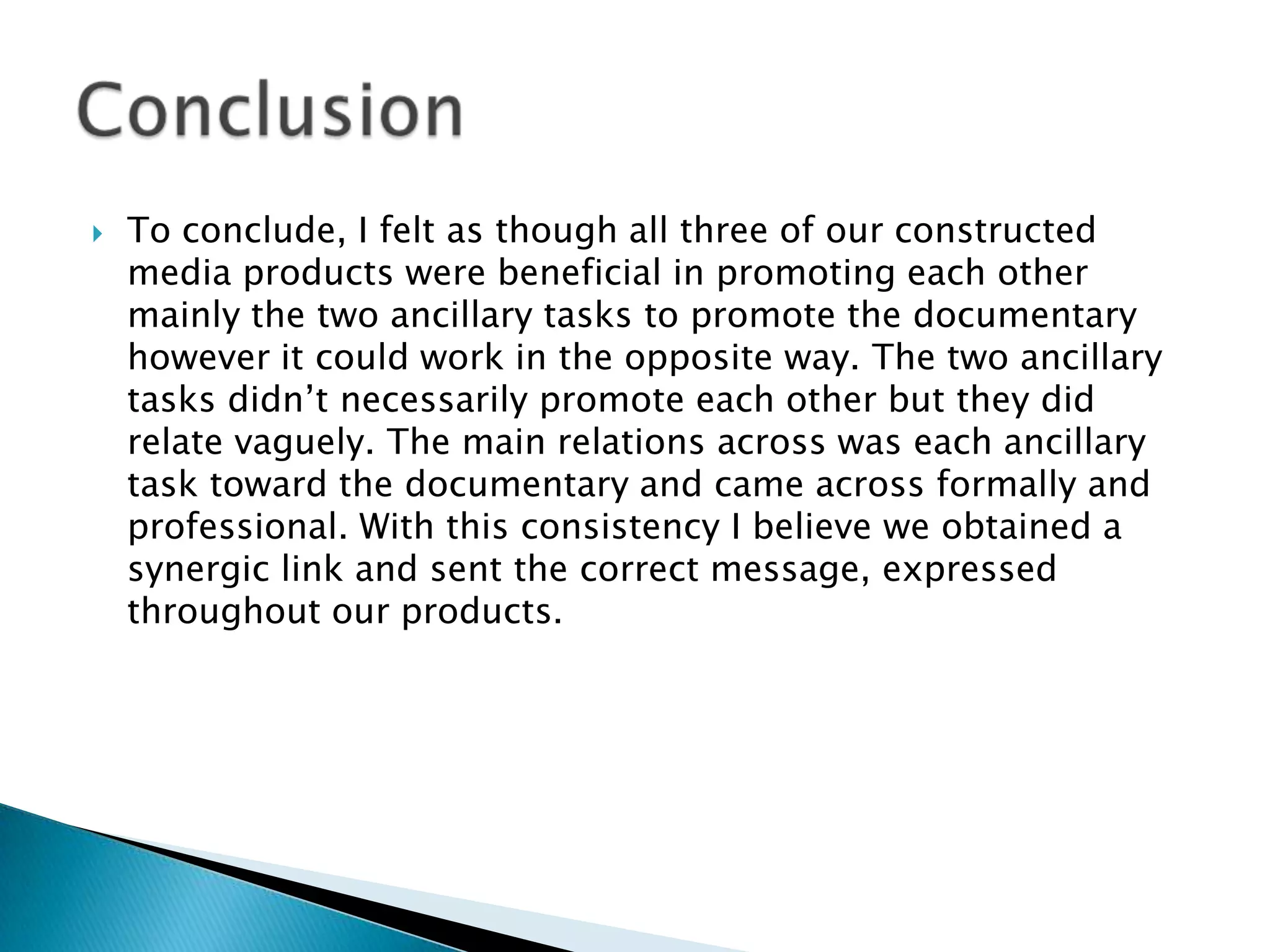 

To conclude, I felt as though all three of our constructed
media products were beneficial in promoting each other
mainly the two ancillary tasks to promote the documentary
however it could work in the opposite way. The two ancillary
tasks didn‟t necessarily promote each other but they did
relate vaguely. The main relations across was each ancillary
task toward the documentary and came across formally and
professional. With this consistency I believe we obtained a
synergic link and sent the correct message, expressed
throughout our products.

 