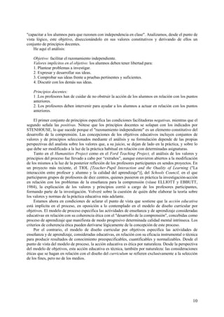 10
"capacitar a los alumnos para que razonen con independencia en clase". Analizamos, desde el punto de
vista lógico, este objetivo, diseccionándolo en sus valores constitutivos y derivando de ellos un
conjunto de principios docentes.
He aquí el análisis:
Objetivo: facilitar el razonamiento independiente.
Valores implícitos en el objetivo: los alumnos deben tener libertad para:
1. Plantear problemas a investigar.
2. Expresar y desarrollar sus ideas.
3. Comprobar sus ideas frente a pruebas pertinentes y suficientes.
4. Discutir con los demás sus ideas.
Principios docentes:
1 .Los profesores han de cuidar de no obstruir la acción de los alumnos en relación con los puntos
anteriores.
2. Los profesores deben intervenir para ayudar a los alumnos a actuar en relación con los puntos
anteriores.
El primer conjunto de principios especifica las condiciones facilitadoras negativas, mientras que el
segundo señala las positivas. Nótese que los principios docentes se solapan con los indicados por
STENHOUSE, lo que sucede porque el "razonamiento independiente" es un elemento constitutivo del
desarrollo de la comprensión. Las concepciones de los objetivos educativos incluyen conjuntos de
valores y de principios seleccionados mediante el análisis y su formulación depende de las propias
perspectivas del analista sobre los valores que, a su juicio, se dejan de lado en la práctica, y sobre lo
que debe ser modificado a la luz de la práctica habitual en relación con determinadas asignaturas.
Tanto en el Humanities Project como en el Ford Teaching Project, el análisis de los valores y
principios del proceso fue llevado a cabo por “extraños”, aunque estuvieron abiertos a la modificación
de los mismos a la luz de la posterior reflexión de los profesores participantes en sendos proyectos. En
un proyecto más reciente, el TIOL [Teacher-Pupil Interaction and the Ouality of Learning ("La
interacción entre profesor y alumno y la calidad del aprendizaje")], del Schools Council, en el que
participaron grupos de profesores de diez centros, quienes pusieron en práctica la investigación-acción
en relación con los problemas de la enseñanza para la comprensión (véase ELLIOTT y EBBUTT,
1984), la explicación de los valores y principios corrió a cargo de los profesores participantes,
formando parte de la investigación. Volveré sobre la cuestión de quién debe elaborar la teoría sobre
los valores y normas de la práctica educativa más adelante.
Estamos ahora en condiciones de aclarar el punto de vista que sostiene que la acción educativa
está implícita en el proceso, en oposición a lo contemplado en el modelo de diseño curricular por
objetivos. El modelo de proceso especifica las actividades de enseñanza y de aprendizaje consideradas
educativas en relación con su coherencia ética con el "desarrollo de la comprensión", concebidas como
proceso de aprendizaje que manifiesta de modo progresivo determinada calidad mental intrínseca. Los
criterios de coherencia ética pueden derivarse lógicamente de la concepción de este proceso.
Por el contrario, el modelo de diseño curricular por objetivos especifica las actividades de
enseñanza y de aprendizaje, consideradas educativas, en relación con su eficacia instrumental o técnica
para producir resultados de conocimiento preespecificables, cuantificables y normalizables. Desde el
punto de vista del modelo de proceso, la acción educativa es ética por naturaleza. Desde la perspectiva
del modelo de objetivos, esta acción educativa es técnica, también por naturaleza: las consideraciones
éticas que se hagan en relación con el diseño del curriculum se refieren exclusivamente a la selección
de los fines, pero no de los medios.
 