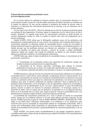 11
El desarrollo del conocimiento profesional a través
de la investigación-acción
En la sección anterior he explorado la relación existente entre el conocimiento educativo y la
acción educativa desde el punto de vista del modelo de proceso de diseño curricular, en contraste con
el modelo de objetivos. En esta sección exploraré la incidencia del modelo de proceso sobre la
naturaleza y el desarrollo del conocimiento profesional de los docentes y de sus relaciones con la
práctica educativa.
En otro lugar (véase ELLIOTT, 1983c) he afirmado que la idea de la práctica profesional puede
ser analizada en dos componentes. El primero supone el compromiso con los valores éticos; de ahí el
término "profesión". El segundo exige poseer los conocimientos necesarios en grado elevado. La
cuestión fundamental consiste en cómo se concibe la relación entre estos dos componentes de la
práctica profesional.
Donald SCHÖN (1983) afirma que la bibliografía académica acerca de las profesiones está
dominada por un determinado punto de vista en torno a las relaciones entre la práctica profesional y el
conocimiento adecuado. Lo denomina modelo de racionalidad técnica. A partir de este modelo la
práctica profesional supone la aplicación de la ciencia y de la tecnología a los problemas prácticos. El
modelo presume que los problemas prácticos son técnicos por naturaleza, o sea, problemas que
consisten en descubrir los medios más eficientes y eficaces de acceder a estados predefinidos
(objetivos). Según este modelo, sólo cuando los problemas se definen en estos términos pueden
aplicarse los principios científicos y la tecnología para solucionarlos.
SCHÖN indica que, desde el punto de partida de la racionalidad técnica, el conocimiento de los
profesionales consistirá en:
1 " Conocimiento de los principios teóricos que especifican las condiciones causales que
facilitan al máximo la producción de los estados buscados.
2. Conocimiento de las técnicas específicas (tecnología) para manejar la situación
problemática de manera que se ajuste a las condiciones especificadas en los principios y
3. Las destrezas requeridas para aplicar estos principios y técnicas a la situación problemática.
SCHÖN denomina a cada uno de estos tres elementos del conocimiento implícitos en el modelo de
racionalidad técnica: ciencia básica, ciencia aplicada y componentes técnicos, respectivamente. Si la
enseñanza es una profesión, de acuerdo con el modelo de racionalidad técnica, los profesores necesitan
conocer los principios teóricos que rigen las condiciones del aprendizaje y las técnicas que pueden
emplearse para sacar el máximo rendimiento de aquellas condiciones. Pero la elaboración de los
principios teóricos pertinentes y de la tecnología es cosa de especialistas, propia de los investigadores
de la educación y de los planificadores de los currícula, respectivamente. La tarea del profesional
práctico consiste en aplicar con destreza los principios pertinentes y la tecnología, aunque no el
desarrollo de ambos. Esto no supone que los profesores no participen en la investigación educativa
básica ni en el desarrollo del curriculum, pero, desde el punto de vista de la racionalidad técnica, esta
participación no constituye ningún elemento esencial de la práctica profesional.
La posibilidad del conocimiento profesional, tal y como la plantea el modelo de racionalidad
técnica, supone que los problemas prácticos a los que puede aplicarse permiten soluciones de tipo
general. SCHÖN menciona el punto de vista de Wilbert MOORE (MOORE y ROSENBLUM, 1970),
según el cual deben darse "suficientes uniformidades en los problemas y en los dispositivos para
resolverlos para que los encargados de solucionarlos puedan ser considerados profesionales .Sólo si
existen estas uniformidades puede desarrollarse el conocimiento científico y técnico pertinente. El
modelo de racionalidad técnica presume la generalizabilidad de las situaciones problemáticas y de sus
soluciones.
Según SCHÖN, esta postura limita considerablemente lo que puedan considerarse práctica y
resultados profesionales, dentro del tipo de distinción que establece GLAZER (1974) entre profesiones
principales y secundarias:
 