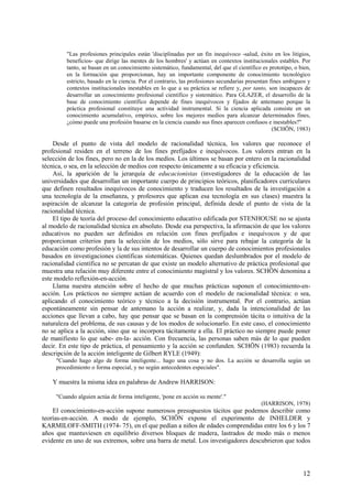 12
"Las profesiones principales están 'disciplinadas por un fin inequívoco -salud, éxito en los litigios,
beneficios- que dirige las mentes de los hombres' y actúan en contextos institucionales estables. Por
tanto, se basan en un conocimiento sistemático, fundamental, del que el científico es prototipo, o bien,
en la formación que proporcionan, hay un importante componente de conocimiento tecnológico
estricto, basado en la ciencia. Por el contrario, las profesiones secundarias presentan fines ambiguos y
contextos institucionales inestables en lo que a su práctica se refiere y, por tanto, son incapaces de
desarrollar un conocimiento profesional científico y sistemático. Para GLAZER, el desarrollo de la
base de conocimiento científico depende de fines inequívocos y fijados de antemano porque la
práctica profesional constituye una actividad instrumental. Si la ciencia aplicada consiste en un
conocimiento acumulativo, empírico, sobre los mejores medios para alcanzar determinados fines,
¿cómo puede una profesión basarse en la ciencia cuando sus fines aparecen confusos e inestables?"
(SCHÖN, 1983)
Desde el punto de vista del modelo de racionalidad técnica, los valores que reconoce el
profesional residen en el terreno de los fines prefijados e inequívocos. Los valores entran en la
selección de los fines, pero no en la de los medios. Los últimos se basan por entero en la racionalidad
técnica, o sea, en la selección de medios con respecto únicamente a su eficacia y eficiencia.
Así, la aparición de la jerarquía de educacionistas (investigadores de la educación de las
universidades que desarrollan un importante cuerpo de principios teóricos, planificadores curriculares
que definen resultados inequívocos de conocimiento y traducen los resultados de la investigación a
una tecnología de la enseñanza, y profesores que aplican esa tecnología en sus clases) muestra la
aspiración de alcanzar la categoría de profesión principal, definida desde el punto de vista de la
racionalidad técnica.
El tipo de teoría del proceso del conocimiento educativo edificada por STENHOUSE no se ajusta
al modelo de racionalidad técnica en absoluto. Desde esa perspectiva, la afirmación de que los valores
educativos no pueden ser definidos en relación con fines prefijados e inequívocos y de que
proporcionan criterios para la selección de los medios, sólo sirve para rebajar la categoría de la
educación como profesión y la de sus intentos de desarrollar un cuerpo de conocimientos profesionales
basados en investigaciones científicas sistemáticas. Quienes quedan deslumbrados por el modelo de
racionalidad científica no se percatan de que existe un modelo alternativo de práctica profesional que
muestra una relación muy diferente entre el conocimiento magistral y los valores. SCHÖN denomina a
este modelo reflexión-en-acción.
Llama nuestra atención sobre el hecho de que muchas prácticas suponen el conocimiento-en-
acción. Los prácticos no siempre actúan de acuerdo con el modelo de racionalidad técnica: o sea,
aplicando el conocimiento teórico y técnico a la decisión instrumental. Por el contrario, actúan
espontáneamente sin pensar de antemano la acción a realizar, y, dada la intencionalidad de las
acciones que llevan a cabo, hay que pensar que se basan en la comprensión tácita o intuitiva de la
naturaleza del problema, de sus causas y de los modos de solucionarlo. En este caso, el conocimiento
no se aplica a la acción, sino que se incorpora tácitamente a ella. El práctico no siempre puede poner
de manifiesto lo que sabe- en-la- acción. Con frecuencia, las personas saben más de lo que pueden
decir. En este tipo de práctica, el pensamiento y la acción se confunden. SCHÖN (1983) recuerda la
descripción de la acción inteligente de Gilbert RYLE (1949):
"Cuando hago algo de forma inteligente... hago una cosa y no dos. La acción se desarrolla según un
procedimiento o forma especial, y no según antecedentes especiales".
Y muestra la misma idea en palabras de Andrew HARRISON:
"Cuando alguien actúa de forma inteligente, 'pone en acción su mente'."
(HARRISON, 1978)
El conocimiento-en-acción supone numerosos presupuestos tácitos que podemos describir como
teorías-en-acción. A modo de ejemplo, SCHÖN expone el experimento de INHELDER y
KARMILOFF-SMITH (1974- 75), en el que pedían a niños de edades comprendidas entre los 6 y los 7
años que mantuviesen en equilibrio diversos bloques de madera, lastrados de modo más o menos
evidente en uno de sus extremos, sobre una barra de metal. Los investigadores descubrieron que todos
 