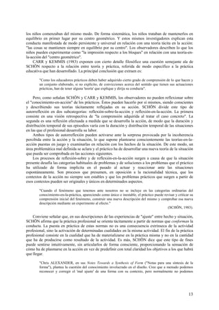 13
los niños comenzaban del mismo modo. De forma sistemática, los niños trataban de mantenerlos en
equilibrio en primer lugar por su centro geométrico. Y estos mismos investigadores explican esta
conducta manifestada de modo persistente y universal en relación con una teoría tácita en la acción:
"las cosas se mantienen siempre en equilibrio por su centro". Los observadores describen lo que los
niños pueden experimentar como "la impresión respecto a los bloques" en relación con una teoría-en-
la-acción del "centro geométrico".
CARR y KEMMIS (1983) exponen con cierto detalle filosófico una cuestión semejante ala de
SCHÖN respecto a la relación entre teoría y práctica, referida de modo específico a la práctica
educativa que han desarrollado. La principal conclusión que extraen es:
"Como los educadores prácticos deben haber adquirido cierto grado de comprensión de lo que hacen y
un conjunto elaborado, si no explícito, de convicciones acerca del sentido que tienen sus actuaciones
prácticas, han de tener alguna 'teoría' que explique y dirija su conducta".
Pero, como señalan SCHÖN y CARR y KEMMIS, los observadores no pueden reflexionar sobre
el "conocimiento-en-acción" de los prácticos. Éstos pueden hacerlo por sí mismos, siendo conscientes
y describiendo sus teorías tácitamente reflejadas en su acción. SCHÖN divide este tipo de
autorreflexión en dos subcategorías: reflexión-sobre-la-acción y reflexión-en-la-acción. La primera
consiste en una visión retrospectiva de "la comprensión adquirida al tratar el caso concreto". La
segunda es una reflexión efectuada a medida que se desarrolla la acción, de modo que la duración y
distribución temporal de sus episodios varía con la duración y distribución temporal de las situaciones
en las que el profesional desarrolla su labor.
Ambos tipos de autorreflexión pueden activarse ante la sorpresa provocada por la incoherencia
percibida entre la acción y la situación, lo que supone plantearse conscientemente las teorías-en-la-
acción puestas en juego y examinarlas en relación con los hechos de la situación. De este modo, un
área problemática mal definida se aclara y el práctico ha de desarrollar una nueva teoría de la situación
que pueda ser comprobada en las acciones siguientes.
Los procesos de reflexión-sobre y de reflexión-en-la-acción surgen a causa de que la situación
presente desafía las categorías habituales de problemas y de soluciones a los problemas que el práctico
ha utilizado de forma implícita en el pasado al actuar y reaccionar ante las situaciones
espontáneamente. Son procesos que presumen, en oposición a la racionalidad técnica, que los
contextos de la acción no siempre son estables y que los problemas prácticos que surgen a partir de
esos contextos pueden ser originales y únicos en determinados aspectos.
"Cuando el fenómeno que tenemos ante nosotros no se incluye en las categorías ordinarias del
conocimiento-en-la-práctica, apareciendo como único o inestable, el práctico puede revisar y criticar su
comprensión inicial del fenómeno, construir una nueva descripción del mismo y comprobar esa nueva
descripción mediante un experimento al efecto."
(SCHÖN, 1983).
Conviene señalar que, en sus descripciones de las experiencias de "ajuste" entre hecho y situación,
SCHÖN afirma que la práctica profesional se orienta tácitamente a partir de normas que conforman la
conducta. La puesta en práctica de estas normas no es una consecuencia extrínseca de la actividad
profesional, sino la activación de determinadas cualidades en la misma actividad. El fin de la práctica
profesional consiste en la cualidad que ha de materializarse en la práctica misma y no en la cantidad
que ha de producirse como resultado de la actividad. Es más, SCHÖN dice que este tipo de fines
puede sentirse intuitivamente, sin articularlos de forma consciente, proporcionando la sensación de
cómo ha de plasmarse en la acción en vez de predefinir con total claridad los objetivos a los que habrá
que llegar.
"Chris ALEXANDER, en sus Notes Towards a Synthesis of Form ("Notas para una síntesis de la
forma"), plantea la cuestión del conocimiento involucrado en el diseño. Cree que a menudo podemos
reconocer y corregir el 'mal ajuste' de una forma con su contexto, pero normalmente no podemos
 