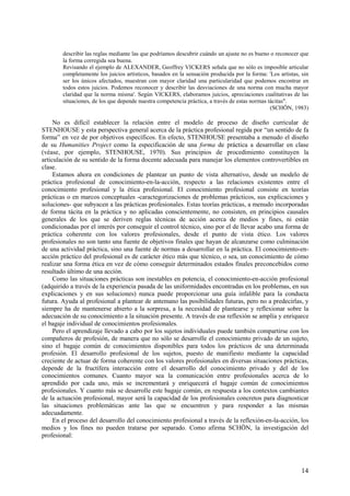 14
describir las reglas mediante las que podríamos descubrir cuándo un ajuste no es bueno o reconocer que
la forma corregida sea buena.
Revisando el ejemplo de ALEXANDER, Geoffrey VICKERS señala que no sólo es imposible articular
completamente los juicios artísticos, basados en la sensación producida por la forma: 'Los artistas, sin
ser los únicos afectados, muestran con mayor claridad una particularidad que podemos encontrar en
todos estos juicios. Podemos reconocer y describir las desviaciones de una norma con mucha mayor
claridad que la norma misma'. Según VICKERS, elaboramos juicios, apreciaciones cualitativas de las
situaciones, de los que depende nuestra competencia práctica, a través de estas normas tácitas".
(SCHÖN, 1983)
No es difícil establecer la relación entre el modelo de proceso de diseño curricular de
STENHOUSE y esta perspectiva general acerca de la práctica profesional regida por “un sentido de fa
forma” en vez de por objetivos específicos. En efecto, STENHOUSE presentaba a menudo el diseño
de su Humanities Project como la especificación de una forma de práctica a desarrollar en clase
(véase, por ejemplo, STENHOUSE, 1970). Sus principios de procedimiento constituyen la
articulación de su sentido de la forma docente adecuada para manejar los elementos controvertibles en
clase.
Estamos ahora en condiciones de plantear un punto de vista alternativo, desde un modelo de
práctica profesional de conocimiento-en-la-acción, respecto a las relaciones existentes entre el
conocimiento profesional y la ética profesional. El conocimiento profesional consiste en teorías
prácticas o en marcos conceptuales -caractegorizaciones de problemas prácticos, sus explicaciones y
soluciones- que subyacen a las prácticas profesionales. Estas teorías prácticas, a menudo incorporadas
de forma tácita en la práctica y no aplicadas conscientemente, no consisten, en principios causales
generales de los que se deriven reglas técnicas de acción acerca de medios y fines, ni están
condicionadas por el interés por conseguir el control técnico, sino por el de llevar acabo una forma de
práctica coherente con los valores profesionales, desde el punto de vista ético. Los valores
profesionales no son tanto una fuente de objetivos finales que hayan de alcanzarse como culminación
de una actividad práctica, sino una fuente de normas a desarrollar en la práctica. El conocimiento-en-
acción práctico del profesional es de carácter ético más que técnico, o sea, un conocimiento de cómo
realizar una forma ética en vez de cómo conseguir determinados estados finales preconcebidos como
resultado último de una acción.
Como las situaciones prácticas son inestables en potencia, el conocimiento-en-acción profesional
(adquirido a través de la experiencia pasada de las uniformidades encontradas en los problemas, en sus
explicaciones y en sus soluciones) nunca puede proporcionar una guía infalible para la conducta
futura. Ayuda al profesional a plantear de antemano las posibilidades futuras, pero no a predecirlas, y
siempre ha de mantenerse abierto a la sorpresa, a la necesidad de plantearse y reflexionar sobre la
adecuación de su conocimiento a la situación presente. A través de esa reflexión se amplía y enriquece
el bagaje individual de conocimientos profesionales.
Pero el aprendizaje llevado a cabo por los sujetos individuales puede también compartirse con los
compañeros de profesión, de manera que no sólo se desarrolle el conocimiento privado de un sujeto,
sino el bagaje común de conocimientos disponibles para todos los prácticos de una determinada
profesión. El desarrollo profesional de los sujetos, puesto de manifiesto mediante la capacidad
creciente de actuar de forma coherente con los valores profesionales en diversas situaciones prácticas,
depende de la fructífera interacción entre el desarrollo del conocimiento privado y del de los
conocimientos comunes. Cuanto mayor sea la comunicación entre profesionales acerca de lo
aprendido por cada uno, más se incrementará y enriquecerá el bagaje común de conocimientos
profesionales. Y cuanto más se desarrolle este bagaje común, en respuesta a los contextos cambiantes
de la actuación profesional, mayor será la capacidad de los profesionales concretos para diagnosticar
las situaciones problemáticas ante las que se encuentren y para responder a las mismas
adecuadamente.
En el proceso del desarrollo del conocimiento profesional a través de la reflexión-en-la-acción, los
medios y los fines no pueden tratarse por separado. Como afirma SCHÖN, la investigación del
profesional:
 