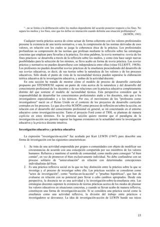 15
“...no se limita a la deliberación sobre los medios dependiente del acuerdo posterior respecto a los fines. No
separa los medios y los fines, sino que los define en interacción cuando delimita una situación problemática".
(SCHÖN, 1983)
Cualquier teoría práctica acerca de cómo actuar de forma coherente con los valores profesionales
presume la existencia de una teoría normativa, o sea, la comprensión de las normas derivadas de esos
valores, en relación con los cuales se juzga la coherencia ética de la práctica. Los profesionales
profundizan su comprensión de las normas que profesan mediante la reflexión sobre las estrategias
concretas que emplean para llevarlas a la práctica. En otras palabras, la teoría normativa -teoría de los
fines prácticos- se desarrolla a través de la reflexión sobre los medios, y como ésta hace surgir nuevas
posibilidades para la selección de los mismos, se lleva acabo en forma de teoría práctica. Las teorías
práctica y normativa no pueden desarrollarse con independencia entre ellas (véase ELLIOTT, 1983b).
Los profesores no pueden desarrollar teorías prácticas de la enseñanza prescindiendo del desarrollo de
sus teorías educativas, es decir, de sus teorías sobre la naturaleza de los valores y de los procesos
educativos. Sólo desde el punto de vista de la racionalidad técnica pueden separarse la elaboración
teórica educativa de la investigación educativa, y ambas de la actividad docente.
En esta sección he tratado de mostrar cómo el modelo de proceso de desarrollo curricular
propuesto por STENHOUSE supone un punto de vista acerca de la naturaleza y del desarrollo del
conocimiento profesional de los docentes y de sus relaciones con la práctica educativa completamente
distinto del que sostiene el modelo de racionalidad técnica. Esta perspectiva considera que la
responsabilidad de desarrollar los conocimientos profesionales atañe a los docentes, más que a los
investigadores especializados y a los teóricos. Por eso, el movimiento de los "profesores como
investigadores" nació en el Reino Unido en el contexto de los proyectos de desarrollo curricular
centrados en los procesos. Lo que describía SCHÖN como proceso de reflexión-en/sobre-la-acción, en
relación con el desarrollo del conocimiento profesional en general, se irá concretando en el entorno
educativo como investigación-acción. Tanto el proyecto Ford como el TIOL se plantean de manera
explícita en estos términos. En la próxima sección quiero mostrar que el paradigma de la
investigación-acción nos permite superar las lagunas existentes en la actualidad entre la investigación
educativa y la práctica docente intuitiva.
Investigación educativa y práctica educativa
La expresión "investigación-acción" fue acuñada por Kurt LEWIN (1947) para describir una
forma de investigación con las siguientes características:
1. .Se trata de una actividad emprendida por grupos o comunidades con objeto de modificar sus
circunstancias de acuerdo con una concepción compartida por sus miembros de los valores
humanos. Refuerza y mantiene el sentido de comunidad, como medio para conseguir "el bien
común", en vez de promover el bien exclusivamente individual. No debe confundirse con un
proceso solitario de "autoevaluación" en relación con determinadas concepciones
individualistas del bien.
2. Es una práctica reflexiva social en la que no hay distinción entre la práctica sobre la que se
investiga y el proceso de investigar sobre ella. Las prácticas sociales se consideran como
"actos de investigación", como "teorías-en-la-acción" o "pruebas hipotéticas", que han de
evaluarse en relación con su potencial para llevar a cabo cambios apropiados. Desde esta
perspectiva, la docencia no es una actividad y la investigación-sobre-la-enseñanza otra. Las
estrategias docentes suponen la existencia de teorías prácticas acerca de los modos de plasmar
los valores educativos en situaciones concretas, y cuando se llevan acabo de manera reflexiva,
constituyen una forma de investigación-acción. Si se considera una práctica social como la
enseñanza como una actividad reflexiva, la división del trabajo entre prácticos e
investigadores se desvanece. La idea de investigación-acción de LEWIN hunde sus raíces
 
