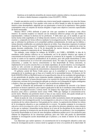 16
históricas en la tradición aristotélica de ciencia moral o práctica relativa a la puesta en práctica
de valores e ideales humanos compartidos (véase ELLIOTT, 1983b).
Cuando una práctica social se considera una ciencia moral puede compararse con otras dos formas
de tomarla en consideración. Unos pueden verla como un oficio basado en saber de manera tácita e
intuitiva cómo desempeñarlo, adquirido por sus practicantes a través de la experiencia. Otros pueden
contemplarla como un conjunto de técnicas dirigidas a lograr unos objetivos concretos especificados
de forma mensurable.
Maurice HOLT (1981) defiende el punto de vista que considera la enseñanza como oficio
intuitivo. Se muestra escéptico en relación con las instancias reflexivas porque cree que inhiben la
espontaneidad y reducen la destreza de los profesores. Y debo decir que, en la medida en que las
teorías tácitas están englobadas en el trabajo docente intuitivo, no hay necesidad de que el práctico las
examine y compruebe de forma reflexiva mediante la investigación-acción. Pero las situaciones a las
que se enfrentan los profesores en la actualidad cambian constantemente, de modo que los hábitos y
rutinas docentes establecidos con antelación dejan de ser útiles. Esas situaciones requieren el continuo
desarrollo de "teorías-en-la-acción" mediante la investigación-acción, con la condición de evitar las
pautas docentes establecidas. Con el fin de desarrollar las nuevas técnicas, los profesores deben
disponerse a soportar la experiencia de ser "destecnificados".
Sin embargo, como señalan los trabajos de SCHÖN y de CARR y KEMMIS, la idea de la
enseñanza como práctica reflexiva no es incoherente con la de práctica intuitiva que supone el
conocimiento-en-la-acción tácito. La primera presume la existencia de la segunda. La investigación-
acción se centra en los aspectos problemáticos de la práctica, pero sólo puede desarrollarse si otros
aspectos se desenvuelven en el nivel del conocimiento tácito. No todos los aspectos han de hacerse
conscientes, y cuando los nuevos conocimientos se han desarrollado de forma consciente, su
implantación en la acción concreta lleva a un estado espontáneo, de acción intuitiva. La investigación-
acción no sólo convierte en anticuado parte del conocimiento profesional tácito, sino que ayuda
también a incrementar el conjunto de conocimientos a disposición del práctico.
El gobierno central del Reino Unido parece que en la actualidad se va decantando hacia la
concepción de la enseñanza que se basa en el modelo de la racionalidad técnica. El discurso de Sir
Keith JOSEPH (1984) en Sheffield insiste en la especificación clara de los resultados del aprendizaje y
el uso generalizado de pruebas cuyas respuestas puedan compararse con un criterio prefijado. Si se
aceptan estos supuestos, la buena docencia pasa a ser cuestión de eficacia técnica, pudiendo esperarse
el patrocinio creciente de la investigación aplicada en relación con la búsqueda de reglas contingentes
a medios y fines que especifiquen las "técnicas" que los profesores deben adquirir.
Cuando la formación del profesorado se transforma en un problema de convertir a los futuros
profesores en técnicos operativos, poco espacio queda para la idea de la enseñanza como reflexión-en-
la- acción, investigación-acción o ciencia moral. Ni tampoco hay lugar para la consideración de la
docencia como oficio o profesión moral (véase TOM, 1980) que implique el conocimiento-en-la-
acción tácito. Mientras una profesión moral se basa en una ciencia moral, ésta queda minada por la
concepción de la práctica profesional como cuestión de racionalidad técnica.
Desde mi punto de vista, la investigación educativa debe reconstruirse dentro del paradigma de la
ciencia moral o de investigación-acción. La investigación es educativa si tiene como objetivo la puesta
en práctica de los valores educativos. Está guiada por los valores. La aspiración de eliminar los valores
de la investigación educativa es una contradicción in terminis. Se pueden comparar la investigación
educativa con la investigación sobre la educación, que utiliza los procesos educativos como contexto
en los que se exploran y desarrollan teorías básicas en el seno de las disciplinas de las ciencias de la
conducta y presume la existencia de una división de trabajo entre los profesores y los investigadores.
Las teorías desarrolladas en el seno de estas disciplinas académicas pueden servir a los profesores para
elaborar los diagnósticos de las situaciones prácticas, pero este valor sólo puede ser determinado
mediante la investigación acción desarrollada por el práctico y no desde el interior de las mismas
disciplinas.
Las objeciones que suelen oponerse a la reconstrucción de la investigación educativa como una
forma de investigación-acción o ciencia moral se agrupan en torno a la cuestión de la objetividad. El
 