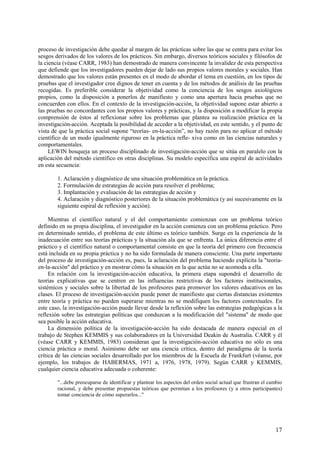 17
proceso de investigación debe quedar al margen de las prácticas sobre las que se centra para evitar los
sesgos derivados de los valores de los prácticos. Sin embargo, diversos teóricos sociales y filósofos de
la ciencia (véase CARR, 1983) han demostrado de manera convincente la invalidez de esta perspectiva
que defiende que los investigadores pueden dejar de lado sus propios valores morales y sociales. Han
demostrado que los valores están presentes en el modo de abordar el tema en cuestión, en los tipos de
pruebas que el investigador cree dignos de tener en cuenta y de los métodos de análisis de las pruebas
recogidas. Es preferible considerar la objetividad como la conciencia de los sesgos axiológicos
propios, como la disposición a ponerlos de manifiesto y como una apertura hacia pruebas que no
concuerden con ellos. En el contexto de la investigación-acción, la objetividad supone estar abierto a
las pruebas no concordantes con los propios valores y prácticas, y la disposición a modificar la propia
comprensión de éstos al reflexionar sobre los problemas que plantea su realización práctica en la
investigación-acción. Aceptada la posibilidad de acceder a la objetividad, en este sentido, y el punto de
vista de que la práctica social supone “teorías- en-la-acción”, no hay razón para no aplicar el método
científico de un modo igualmente riguroso en la práctica refle- xiva como en las ciencias naturales y
comportamentales.
LEWIN bosqueja un proceso disciplinado de investigación-acción que se sitúa en paralelo con la
aplicación del método científico en otras disciplinas. Su modelo especifica una espiral de actividades
en esta secuencia:
1. Aclaración y diagnóstico de una situación problemática en la práctica.
2. Formulación de estrategias de acción para resolver el problema;
3. Implantación y evaluación de las estrategias de acción y
4. Aclaración y diagnóstico posteriores de la situación problemática (y así sucesivamente en la
siguiente espiral de reflexión y acción).
Mientras el científico natural y el del comportamiento comienzan con un problema teórico
definido en su propia disciplina, el investigador en la acción comienza con un problema práctico. Pero
en determinado sentido, el problema de este último es teórico también. Surge en la experiencia de la
inadecuación entre sus teorías prácticas y la situación ala que se enfrenta. La única diferencia entre el
práctico y el científico natural o comportamental consiste en que la teoría del primero con frecuencia
está incluida en su propia práctica y no ha sido formulada de manera consciente. Una parte importante
del proceso de investigación-acción es, pues, la aclaración del problema haciendo explícita la "teoría-
en-la-acción" del práctico y en mostrar cómo la situación en la que actúa no se acomoda a ella.
En relación con la investigación-acción educativa, la primera etapa supondrá el desarrollo de
teorías explicativas que se centren en las influencias restrictivas de los factores institucionales,
sistémicos y sociales sobre la libertad de los profesores para promover los valores educativos en las
clases. El proceso de investigación-acción puede poner de manifiesto que ciertas distancias existentes
entre teoría y práctica no pueden superarse mientras no se modifiquen los factores contextuales. En
este caso, la investigación-acción puede llevar desde la reflexión sobre las estrategias pedagógicas a la
reflexión sobre las estrategias políticas que conduzcan a la modificación del "sistema" de modo que
sea posible la acción educativa.
La dimensión política de la investigación-acción ha sido destacada de manera especial en el
trabajo de Stephen KEMMIS y sus colaboradores en la Universidad Deakin de Australia. CARR y él
(véase CARR y KEMMIS, 1983) consideran que la investigación-acción educativa no sólo es una
ciencia práctica o moral. Asimismo debe ser una ciencia crítica, dentro del paradigma de la teoría
crítica de las ciencias sociales desarrollado por los miembros de la Escuela de Frankfurt (véanse, por
ejemplo, los trabajos de HABERMAS, 1971 a, 1976, 1978, 1979). Según CARR y KEMMIS,
cualquier ciencia educativa adecuada o coherente:
"...debe preocuparse de identificar y plantear los aspectos del orden social actual que frustran el cambio
racional, y debe presentar propuestas teóricas que permitan a los profesores (y a otros participantes)
tomar conciencia de cómo superarlos..."
 