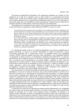 19
(HANDY, 1984)
Esta forma de organización ha dominado en las instituciones académicas en el pasado. Es muy
congruente con la idea de la enseñanza como un oficio basado en el conocimiento-en-la-acción
intuitivo, tácito. A partir de esta cultura, surge la consideración que los profesores hacen de sí mismos
como expertos autónomos que no pueden tolerar interferencias externas con su juicio individual. Se
trata de una cultura que en la actualidad está siendo maltratada por la aparición de una cultura del rol
destinada a facilitar el control político y burocrático del proceso de escolarización.
El paradigma de la investigación-acción educativa de la práctica profesional supone la existencia
de una tercera forma de organización, citada también por HANDY: la cultura de la tarea.
"La cultura de la tarea evoluciona como una respuesta a la necesidad de una forma de organización que
permita cambiar de una manera menos individualista que la de una cultura de club y más rápidamente
que una cultura de rol. La 'idea de organización' de esta cultura consiste en que un grupo o equipo de
talentos y de recursos deben aplicarse a la ejecución de un proyecto, a la resolución de un problema o al
desarrollo de una tarea...
Es la cultura preferida por muchas personas competentes, porque trabajan en grupos, compartiendo
tanto las técnicas como las responsabilidades; trabajan constantemente frente a nuevos desafíos, porque
cada tarea es distinta y así se desarrollan y se entusiasman entre sí. La cultura de la tarea es una cultura
habitualmente cálida y amigable porque está edificada en torno a grupos cooperativos de compañeros
sin un exceso de jerarquía. Hay planes más que procedimientos, y revisiones de procesos más que
evaluaciones. Estas culturas se desarrollan en situaciones en las que el cometido de la organización
consiste en la resolución de problemas".
La velocidad del cambio social en la sociedad contemporánea crea contextos inestables para la
práctica profesional. La cultura de la persona individualista es incapaz de desarrollar el nuevo
conocimiento profesional que se requiere para resolver los problemas prácticos de complejidad
creciente. HANDY afirma que algunas profesiones están respondiendo a esta complejidad mediante
"su agrupación en culturas de tarea y su sometimiento a disciplinas más organizativas". La aparición
del movimiento de investigación-acción en la esfera de la educación constituye una respuesta de este
tipo. Los proyectos que he mencionado en este artículo tienden a establecer un nuevo marco de
organización en el sistema educativo. Tratan de implantar equipos de profesores-investigadores en las
escuelas bajo la supervisión de un coordinador (en vez de un gerente), y a enlazar los equipos en redes
locales, regionales e incluso más amplias. Redefinen los papeles de los teóricos especialistas,
investigadores, formadores del profesorado e inspectores locales situándolos como consultores y
facilitadores de las tareas, lo que exige el diálogo con los prácticos.
Pero estas tentativas no sólo han encontrado resistencias de parte de quienes querían mantener sus
identidades en el seno de la cultura de la persona, sino que han entrado también en colisión con el
desarrollo de culturas de rol, especialmente en las grandes escuelas secundarias. Los equipos basados
en las escuelas se apoyaban en la esperanza de promover la resolución cooperativa de los problemas
mediante la comunicación libre y abierta entre los prácticos individuales. Pero solían extinguirse al
entrar en confrontación con una cultura de rol diseñada para facilitar el control jerárquico a través del
flujo de información de abajo arriba, la evitación del error en el cumplimiento de reglas y reglamentos,
y la rígida especialización de roles. El problema de la "falta de tiempo", citado con frecuencia, para
emprender la reflexión-sobre-la-acción individual y compartida refleja las exigencias que se plantean a
los profesores para operar de manera satisfactoria en el papel que se les asigna en la cada vez más
dominante cultura del rol en las escuelas.
La aparición de la cultura del rol representa una respuesta político-administrativa a la complejidad
del mundo escolar. Esta respuesta intenta restablecer un contexto estable para la práctica profesional
tratando los problemas de la escuela como cuestiones técnicas susceptibles de someterse a la
ingeniería social, reduciendo, por tanto, su complejidad. Para quienes creemos que el desarrollo de las
culturas del rol en el sistema educativo deforma y limita la práctica educativa no hay más remedio que
tratar de institucionalizar culturas de tarea en las escuelas. Esto no supone desmontar la totalidad de la
cultura del rol. En cada institución educativa se dan problemas para los que las soluciones técnicas son
 