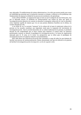 20
muy adecuadas. El establecimiento de rutinas administrativas y los roles que acarrea puede crear zonas
de estabilidad que permitan que la institución concentre su energía y esfuerzos en los problemas más
fundamentales de mejorar la calidad de los procesos de enseñanza y de aprendizaje.
Como afirma HANDY, la organización logra el éxito no por la adopción de una forma pura, sino
por la adecuada mezcla. El problema de institucionalizar una cultura de tarea que apoye la
investigación-acción educativa no consiste en desechar la emergente cultura del rol, sino en descubrir
cómo implantar aquélla de manera que viva en una postura dialéctica fructífera con la última, sin
resultar ahogada por ella.
A mi modo de ver, la creciente "amenaza" de la cultura del rol para la tradicional cultura de la
persona en las escuelas constituye una importante razón para la expansión del movimiento de
investigación-acción. Ante la erosión burocrática de su cultura tradicional de la persona, la profesión
docente ha ido comprobando que el único camino para mantener el control sobre sus prácticas
profesionales consiste en abrazar el paradigma de investigación-acción y la forma de organización
adecuada para él. Si estoy en lo cierto, las perspectivas que se abren para el paradigma de
investigación-acción en la práctica educativa son prometedoras.
Hace falta ahora una reflexión-en-la-acción más sistemática a cargo de todos los que tratamos de
facilitar este proceso de institucionalización. Hemos denominado este tipo de reflexión en la práctica
de facilitar la investigación-acción investigación- acción de segundo orden.
 