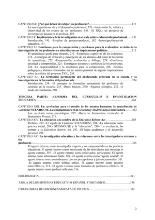 3
CAPITULO IX: ¿Por qué deben investigar los profesores?............................................................176
La investigación-acción y el desarrollo profesional, 176. -Juicio sobre la, validez y
objetividad de los relatos de los profesores, 181. -El TIQL: un proyecto de
investigación basado en el profesor, 185.
CAPITULO X: Implicaciones de la investigación en el aula sobre el desarrollo profesional...…191
Introducción, 191. -Estudios de proceso-producto, 192. -Investigación-acción
educativa, 197.
CAPITULO XI: Enseñanza para la comprensión y enseñanza para la evaluación: revisión de la
investigación de los profesores en relación con sus implicaciones políticas…...………………...212
El aprendizaje queda para después, 213. -Exigencias cognitivas de los exámenes,
216. -Estrategias de evitación y percepción de los alumnos del valor de las tareas
de aprendizaje, 222. -Comprensión, evaluación y diálogo, 224. -Confianza,
ansiedad y comprensión, 225. -Estrategias docentes y confianza de los profesores,
226. -La responsabilidad y la enseñanza para la comprensión, 228. -Política,
pedagogía y alumnos fracasados: un re- sumen personal de algunas implicaciones
sobre la política del proyecto TIOL, 231.
CAPITULO XII: La formación permanente del profesorado centrada en la escuela y la
investigación en la formación del profesorado…………………….………….…………..……….234
Introducción, 234. -El concepto de formación permanente del profesora- do
centrada en la escuela, 235. -Datos básicos, 2!?0. -Algunos ejemplos, 252. -A
modo de conclusión, 260.
TERCERA PARTE: REFORMA DEL CURRICULUM E INVESTIGACION
EDUCATIVA………………………………………………………………………………………..261
CAPITULO XIII: Un curriculum para el estudio de los asuntos humanos: la contribución de
Lawrence STENHOUSE. Las humanidades en la Secondary Modern School innovadora…..…263
Los curricula como praxiologías, 267. -Hacia un humanismo vernáculo: el
Humanities Project, 271.
CAPITULO XIV: La educación a la sombra de la Educatíon Reform Act……...……………......283
Prefacio, 283. -El legado de Lawrence STENHOUSE, 284. -La educación como
práctica social, 288.- STENHOUSE y la "educación", 290.- La excelencia, las
normas y la Educatíon Reform Act, 293. -El logro académico y el desarrollo
personal, 298.
CAPITULO XV: La investigación educativa y las relaciones entre los investigadores externos y
los
profesores…………………………………………………………………………………………….305
El agente externo, como investigador experto y no comprometido en las prácticas
educativas. El agente interno como practicante de las actividades que investiga el
agente externo, 307. -El agente externo como observador- participante. El agente
interno como informador fiable, 308. -El agente externo como "agente neutral". El
agente interno como contribuyente con sus percepciones y juicios personales, 311.
-El agente externo como teórico crítico. El agente interno como práctico
autorreflexivo, 313. -El agente externo como formador de profesores reflexivo. El
agente interno como profesor reflexivo, 316.
BIBLIOGRAFIA………………………….………………………………………………………...321
TABLA DE LOS SISTEMAS EDUCATIVOS ESPAÑOL Y BRITANICO………….…………..330
OTRAS OBRAS DE EDICIONES MORATA DE INTERES……………….…………………….332
 