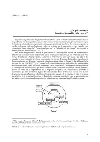 4
CAPITULO PRIMERO
¿En qué consiste la
investigación-acción en la escuela?∗∗∗∗
La formación permanente del profesorado en el Reino Unido se ha ido centrando cada vez más en
los problemas prácticos que tanto las escuelas como los profesores tienen que afrontar en su trabajo y
la tendencia observada se complementa con la preocupación de auxiliar a los profesores para que
puedan reflexionar más profundamente sobre la práctica de la educación en sus escuelas. Las
expresiones "autoevaluación", "investigación-acción" y "adopción de decisiones" han entrado a
formar parte del vocabulario del I. N. S. E. T.♣
Este breve trabajo trata de aclarar en qué consiste la "investigación- acción" en cuanto fórmula
diferente de las concepciones tradicionales de la investigación educativa, y sus relaciones con otras
formas de reflexión sobre la práctica. La forma de reflexión que más suele dejarse de lado en las
escuelas es la investigación-acción en comparación con las que denomino deliberadora y evaluadora.
Éstas constituyen tres diferentes modos de reflexión práctica (véase la Figura 1). La deliberación ha
sido descrita por OAKSHOTT (1975) como " reflexión relacionada con la elección". La investigación-
acción se describiría como “reflexión relacionada con el diagnóstico”. Ambas pueden distinguirse de
la investigación de evaluación, que suelo describir como "reflexión relacionada con la respuesta"
porque se centra en la implantación de la respuesta escogida y las consecuencias esperadas e
inesperadas que van haciéndose dignas de consideración. Estas distinciones indican que existen
diversas formas de reflexión en relación con los diferentes aspectos de la práctica. Es más, es evidente
que el juicio en la investigación-acción es diagnóstico en vez de prescriptivo para la acción, dado que
los juicios prescriptivos, cuando se construyen reflexivamente, surgen de la deliberación práctica.
∗
“What is Action-Research in Schools?”: Trabajo aparecido en Journal of Curriculum Studies, Vol. 10, n ° 4 (Octubre-
Diciembre, 1978). Reproducido con permiso del autor.
♣
I. N. S. E. T.: In Service Education and Training. (Formación del Profesorado en Ejercicio) (N. del T.)
 