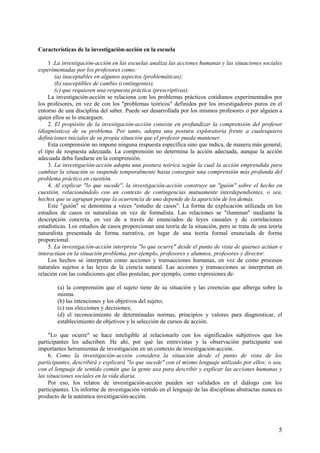 5
Características de la investigación-acción en la escuela
1 .La investigación-acción en las escuelas analiza las acciones humanas y las situaciones sociales
experimentadas por los profesores como:
(a) inaceptables en algunos aspectos (problemáticas);
(b) susceptibles de cambio (contingentes),
(c) que requieren una respuesta práctica (prescriptivas).
La investigación-acción se relaciona con los problemas prácticos cotidianos experimentados por
los profesores, en vez de con los "problemas teóricos" definidos por los investigadores puros en el
entorno de una disciplina del saber. Puede ser desarrollada por los mismos profesores o por alguien a
quien ellos se lo encarguen.
2. El propósito de la investigación-acción consiste en profundizar la comprensión del profesor
(diagnóstico) de su problema. Por tanto, adopta una postura exploratoria frente a cualesquiera
definiciones iniciales de su propia situación que el profesor pueda mantener.
Esta comprensión no impone ninguna respuesta específica sino que indica, de manera más general,
el tipo de respuesta adecuada. La comprensión no determina la acción adecuada, aunque la acción
adecuada deba fundarse en la comprensión.
3. La investigación-acción adopta una postura teórica según la cual la acción emprendida para
cambiar la situación se suspende temporalmente hasta conseguir una comprensión más profunda del
problema práctico en cuestión.
4. Al explicar "lo que sucede", la investigación-acción construye un "guión" sobre el hecho en
cuestión, relacionándolo con un contexto de contingencias mutuamente interdependientes, o sea,
hechos que se agrupan porque la ocurrencia de uno depende de la aparición de los demás.
Este "guión" se denomina a veces "estudio de casos". La forma de explicación utilizada en los
estudios de casos es naturalista en vez de formalista. Las relaciones se "iluminan" mediante la
descripción concreta, en vez de a través de enunciados de leyes causales y de correlaciones
estadísticas. Los estudios de casos proporcionan una teoría de la situación, pero se trata de una teoría
naturalista presentada de forma narrativa, en lugar de una teoría formal enunciada de forma
proporcional.
5. La investigación-acción interpreta "lo que ocurre" desde el punto de vista de quienes actúan e
interactúan en la situación problema, por ejemplo, profesores y alumnos, profesores y director.
Los hechos se interpretan como acciones y transacciones humanas, en vez de como procesos
naturales sujetos a las leyes de la ciencia natural. Las acciones y transacciones se interpretan en
relación con las condiciones que ellas postulan, por ejemplo, como expresiones de:
(a) la comprensión que el sujeto tiene de su situación y las creencias que alberga sobre la
misma.
(b) las intenciones y los objetivos del sujeto;
(c) sus elecciones y decisiones;
(d) el reconocimiento de determinadas normas, principios y valores para diagnosticar, el
establecimiento de objetivos y la selección de cursos de acción.
"Lo que ocurre" se hace inteligible al relacionarlo con los significados subjetivos que los
participantes les adscriben. He ahí, por qué las entrevistas y la observación participante son
importantes herramientas de investigación en un contexto de investigación-acción.
6. Como la investigación-acción considera la situación desde el punto de vista de los
participantes, describirá y explicará "lo que sucede" con el mismo lenguaje utilizado por ellos; o sea,
con el lenguaje de sentido común que la gente usa para describir y explicar las acciones humanas y
las situaciones sociales en la vida diaria.
Por eso, los relatos de investigación-acción pueden ser validados en el diálogo con los
participantes. Un informe de investigación vertido en el lenguaje de las disciplinas abstractas nunca es
producto de la auténtica investigación-acción.
 