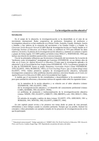 7
CAPITULO V
La investigación-acción educativa∗∗∗∗
Introducción
En el campo de la educación, la investigación-acción se ha desarrollado en el seno de un
movimiento internacional. Redes cooperativas de profesores, formadores de profesores e
investigadotes educativos se han establecido en el Reino Unido, Australia, Canadá, Alemania, Austria
e Islandia, y hay indicios de la extensión del movimiento a los Estados Unidos y a España. La
Classroom Action-Research Network [CARN (Red de Investigación-Acción en Clase)], basada en el
Cambridge Institute of Education, en el Reino Unido, se estableció en 1976 para difundir las ideas
relativas a la teoría y la práctica de la investigación-acción educativa y mantener en contacto a sujetos
y grupos de forma regular. El CARN publica un boletín (véase HOLLY y WHITEHEAD, 1984) que
incluye una relación de miembros puesta al día y convoca reuniones.
Una de las principales influencias que favorecieron el desarrollo del movimiento fue la noción de
"profesores como investigadores" propugnada por Lawrence STENHOUSE, en sus últimos años de
vida, en el Centre for Applied Research in Education ("Centro para la investigación aplicada a la
educación"), de la Universidad de East Anglia (véase STENHOUSE, 1975). Los primeros ejemplos de
la idea de STENHOUSE fueron su propio Humanities Curriculum Project (véase STENHOUSE,
1970; ELLIOTT, 1983a; RUDDUCK, 1983) y el Ford Teaching Project, que yo mismo dirigí (véase
ELLIOTT, 1976). Ambos primitivos ejemplos de investigación-acción educativa, incluyendo
investigaciones cooperativas sobre problemas docentes prácticos estuvieron basados en el Centre for
Applied Research in Education (CARE), de la Universidad de East Anglia.
A medida que el movimiento ha ido extendiéndose y desarrollándose se ha acumulado poco a
poco gran cantidad de reflexiones y discusiones teóricas de segundo orden sobre los siguientes temas:
(a) la naturaleza de la acción educativa y su relación con el saber educativo (véanse:
STENHOUSE, 1983; ELLIOTT, 1980);
(b) la investigación-acción educativa y el desarrollo del conocimiento profesional (véanse:
CARR y KEMMIS, 1983; ELLIOTT, 1983b);
(c) problemas de promoción e institucionalización de la investigación-acción educativa
(véanse: NIXON, 1983; ELLIOTT y EBBUTT, 1984; BROWN y cols. 1982; HOLLY, 1984),
y
(d) métodos de recogida y análisis de datos (véanse: ELLIOTT, 1976; ADELMAN, 1981 a;
BURGESS, 1981; WINTER, 1982; ELLIOTT y EBBUTT, 1984).
En este capítulo pasaré revista a los primeros tres temas desde un punto de vista personal,
refiriéndome a otros trabajos cuando se considere pertinente. Siempre que sea posible, ilustraré los
conceptos e ideas presentados con ejemplos tomados de los proyectos de investigación-acción en los
que he participado.
∗
"Educational action-research". Trabajo aparecido en J. NISBET (Ed.) The World Yearbook of Education 1985: Research,
Policy and Practice, Londres, Kogan Page, 1985. Reproducido con permiso del autor y del editor.
 