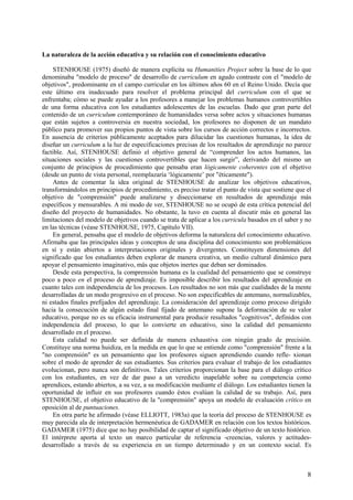 8
La naturaleza de la acción educativa y su relación con el conocimiento educativo
STENHOUSE (1975) diseñó de manera explícita su Humanities Project sobre la base de lo que
denominaba "modelo de proceso" de desarrollo de curriculum en agudo contraste con el "modelo de
objetivos", predominante en el campo curricular en los últimos años 60 en el Reino Unido. Decía que
este último era inadecuado para resolver el problema principal del curriculum con el que se
enfrentaba; cómo se puede ayudar a los profesores a manejar los problemas humanos controvertibles
de una forma educativa con los estudiantes adolescentes de las escuelas. Dado que gran parte del
contenido de un curriculum contemporáneo de humanidades versa sobre actos y situaciones humanas
que están sujetos a controversia en nuestra sociedad, los profesores no disponen de un mandato
público para promover sus propios puntos de vista sobre los cursos de acción correctos e incorrectos.
En ausencia de criterios públicamente aceptados para dilucidar las cuestiones humanas, la idea de
diseñar un curriculum a la luz de especificaciones precisas de los resultados de aprendizaje no parece
factible. Así, STENHOUSE definió el objetivo general de “comprender los actos humanos, las
situaciones sociales y las cuestiones controvertibles que hacen surgir”, derivando del mismo un
conjunto de principios de procedimiento que pensaba eran lógicamente coherentes con el objetivo
(desde un punto de vista personal, reemplazaría ‘lógicamente’ por "éticamente").
Antes de comentar la idea original de STENHOUSE de analizar los objetivos educativos,
transformándolos en principios de procedimiento, es preciso tratar el punto de vista que sostiene que el
objetivo de "comprensión" puede analizarse y diseccionarse en resultados de aprendizaje más
específicos y mensurables. A mi modo de ver, STENHOUSE no se ocupó de esta crítica potencial del
diseño del proyecto de humanidades. No obstante, la tuvo en cuenta al discutir más en general las
limitaciones del modelo de objetivos cuando se trata de aplicar a los curricula basados en el saber y no
en las técnicas (véase STENHOUSE, 1975, Capítulo VII).
En general, pensaba que el modelo de objetivos deforma la naturaleza del conocimiento educativo.
Afirmaba que las principales ideas y conceptos de una disciplina del conocimiento son problemáticos
en sí y están abiertos a interpretaciones originales y divergentes. Constituyen dimensiones del
significado que los estudiantes deben explorar de manera creativa, un medio cultural dinámico para
apoyar el pensamiento imaginativo, más que objetos inertes que deban ser dominados.
Desde esta perspectiva, la comprensión humana es la cualidad del pensamiento que se construye
poco a poco en el proceso de aprendizaje. Es imposible describir los resultados del aprendizaje en
cuanto tales con independencia de los procesos. Los resultados no son más que cualidades de la mente
desarrolladas de un modo progresivo en el proceso. No son especificables de antemano, normalizables,
ni estados finales prefijados del aprendizaje. La consideración del aprendizaje como proceso dirigido
hacia la consecución de algún estado final fijado de antemano supone la deformación de su valor
educativo, porque no es su eficacia instrumental para producir resultados "cognitivos", definidos con
independencia del proceso, lo que lo convierte en educativo, sino la calidad del pensamiento
desarrollado en el proceso.
Esta calidad no puede ser definida de manera exhaustiva con ningún grado de precisión.
Constituye una norma huidiza, en la medida en que lo que se entiende como "comprensión" frente a la
"no comprensión" es un pensamiento que los profesores siguen aprendiendo cuando refle- xionan
sobre el modo de aprender de sus estudiantes. Sus criterios para evaluar el trabajo de los estudiantes
evolucionan, pero nunca son definitivos. Tales criterios proporcionan la base para el diálogo crítico
con los estudiantes, en vez de dar paso a un veredicto inapelable sobre su competencia como
aprendices, estando abiertos, a su vez, a su modificación mediante el diálogo. Los estudiantes tienen la
oportunidad de influir en sus profesores cuando éstos evalúan la calidad de su trabajo. Así, para
STENHOUSE, el objetivo educativo de la "comprensión" apoya un modelo de evaluación crítico en
oposición al de puntuaciones.
En otra parte he afirmado (véase ELLIOTT, 1983a) que la teoría del proceso de STENHOUSE es
muy parecida ala de interpretación hermenéutica de GADAMER en relación con los textos históricos.
GADAMER (1975) dice que no hay posibilidad de captar el significado objetivo de un texto histórico.
El intérprete aporta al texto un marco particular de referencia -creencias, valores y actitudes-
desarrollado a través de su experiencia en un tiempo determinado y en un contexto social. Es
 
