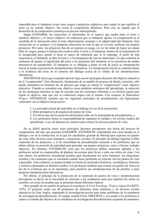 9
imposible para el intérprete evitar estos sesgos o prejuicios subjetivos para captar lo que significa el
texto en un sentido objetivo. No existe la comprensión ahistórica. Pero esto no supone que el
desarrollo de la comprensión constituya un proceso indisciplinado.
Según GADAMER, las intuiciones se desarrollan en el espacio que media entre el texto o
artefacto objetivo y el marco subjetivo de referencia que el intérprete aporta. La comprensión es el
resultado de la interacción entre el texto objetivamente existente y la subjetividad del intérprete. Esta
interacción no se produce si el intérprete selecciona sin más lo que en el texto confirma sus propios
prejuicios. Por tanto, los prejuicios han de ser puestos en juego, en vez de tratar de lograr un estado
libre de sesgos, porque la interacción creativa entre el texto y el intérprete arranca de la experiencia de
la incapacidad para ajustar el texto al marco de referencia que se le imponga. A partir de esta
experiencia, el intérprete se abre al texto y a la emergencia de nuevas intuiciones. Lo que contrasta la
tendencia de ajustar el significado del texto a los prejuicios del intérprete es la conciencia de modos
alternativos de interpretarlo. El intérprete se ve obligado a poner en tela de juicio su interpretación
inicial al tomar conciencia de interpretaciones alternativas. La interpretación inicial se contrasta frente
a la evidencia del texto en el contexto del diálogo acerca de la validez de las interpretaciones
alternativas.
STENHOUSE decía que se pueden derivar lógicamente principios docentes del objetivo educativo
de la "comprensión". Esta afirmación, fundamento de su modelo de proceso de diseño curricular, sólo
puede entenderse en términos de un proceso que tenga en cuenta la "comprensión" como objetivo
educativo. Cuando se considera este objetivo como producto extrínseco del aprendizaje, la selección
de las estrategias docentes se rige de acuerdo con las cuestiones referentes a su eficacia causal para
lograr el objetivo, más que por su coherencia lógica con el mismo. Con respecto al Humanities
Project, STENHOUSE sostenía que los siguientes principios de procedimiento son lógicamente
coherentes con el objetivo del proyecto:
1. La actividad central del aula debe ser el diálogo en vez de la instrucción.
2. Debe protegerse la divergencia de puntos de vista.
3. El criterio que rija la actuación del profesor debe ser la neutralidad de procedimiento, y
4. Los profesores tienen la responsabilidad de mantener la calidad y los niveles medios del
aprendizaje, o sea, de plantear los criterios para criticar los diversos puntos de vista.
No es difícil apreciar cómo estos principios docentes presuponen una teoría del proceso de
comprensión, del tipo que presenta GADAMER. STENHOUSE vislumbraba una clase basada en el
diálogo y no en la instrucción, en la que los estudiantes gozaran de libertad para expresar sus puntos
de vista sobre diversos actos humanos y situaciones sociales. El principio de diálogo legitima la libre
expresión de los prejuicios, y el de neutralidad de procedimiento recuerda a los profesores que no
deben utilizar su posición de autoridad para presentar sus propios prejuicios como si fuesen verdades
objetivas. No obstante, STENHOUSE creía que los prejuicios debían someterse aprueba y los
profesores serían los responsables de plantear las normas para llevar a cabo esa crítica en clase. Con
este objeto, los profesores introducían pruebas para documentar los actos humanos, las situaciones
sociales y las cuestiones que se suscitaran cuando fuese pertinente en relación con los puntos de vista
expresados. Esta evidencia se proporcionaba en forma de materiales históricos, sociológicos, literarios
y artísticos plasmados en distintos medios. Los profesores tendrían que evaluar sus puntos de vista a la
luz de la evidencia que se les presentara, para justificar sus interpretaciones de las pruebas, o para
proponer interpretaciones alternativas.
Por último, el principio de la protección de la expresión de puntos de vista e interpretaciones
divergentes se deriva de la necesidad de estimular a los estudiantes para que exploren los temas en
cuestión, así como las pruebas que se presenten desde diferentes ópticas.
Otro ejemplo de un modelo de proceso lo constituye el Ford Teaching ; Project (véase ELLIOTT,
1976). El proyecto contó con 40 profesores de diferentes áreas temáticas y de diversos niveles
educativos de East Anglia, empleando la investigación-acción para tratar problemas de la enseñanza
de investigación-descubrimiento. El equipo central (Clem ADELMAN y yo) ayudó a los profesores a
aclarar el sentido del objetivo de la enseñanza de investigación-descubrimiento aceptado de antemano:
 
