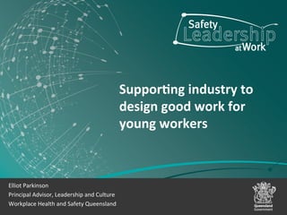 Suppor&ng	
  industry	
  to	
  
design	
  good	
  work	
  for	
  
young	
  workers	
  	
  
	
  
Elliot	
  Parkinson	
  
Principal	
  Advisor,	
  Leadership	
  and	
  Culture	
  
Workplace	
  Health	
  and	
  Safety	
  Queensland	
  
 
